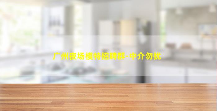 广州夜场模特招聘群-中介勿扰